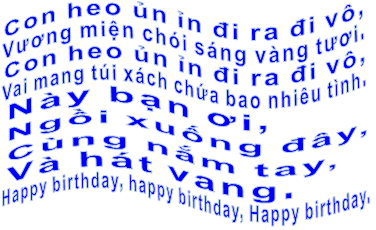 Con heo ủn ỉn đi ra đi vô,  Vương miện chói sáng vàng tươi. Con heo ủn ỉn đi ra đi vô,  Vai mang túi xách chứa bao nhiêu tình. Này bạn ơi,  Ngồi xuống đây,  Cùng nắm tay,  Và hát vang.  Happy birthday, happy birthday, Happy birthday.